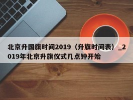 北京升国旗时间2019（升旗时间表）_2019年北京升旗仪式几点钟开始