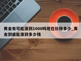 黄金有可能涨到1000吗现在价格多少_黄金到底能涨到多少钱