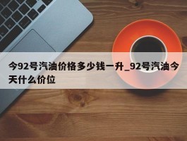 今92号汽油价格多少钱一升_92号汽油今天什么价位