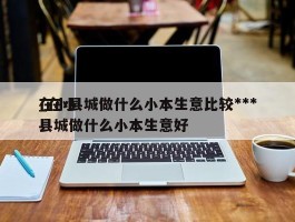 在小县城做什么小本生意比较***_在小县城做什么小本生意好
