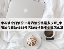 中石油今日油价95号汽油价格是多少呢_中石油今日油价95号汽油价格是多少呢怎么算