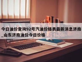 今日油价查询92号汽油价格表最新消息济南_山东济南油价今日价格