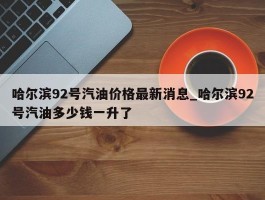 哈尔滨92号汽油价格最新消息_哈尔滨92号汽油多少钱一升了