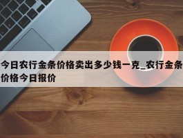 今日农行金条价格卖出多少钱一克_农行金条价格今日报价