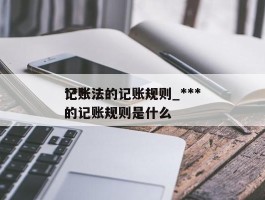 ***记账法的记账规则_***记账法的记账规则是什么