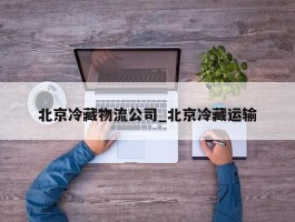 北京冷藏物流公司_北京冷藏运输