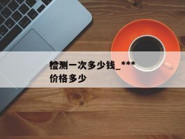 ***检测一次多少钱_***检测一次价格多少