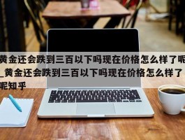 黄金还会跌到三百以下吗现在价格怎么样了呢_黄金还会跌到三百以下吗现在价格怎么样了呢知乎