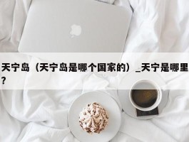 天宁岛（天宁岛是哪个国家的）_天宁是哪里?