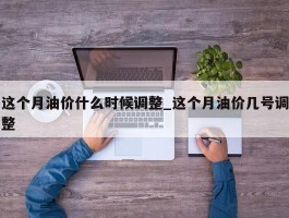 这个月油价什么时候调整_这个月油价几号调整