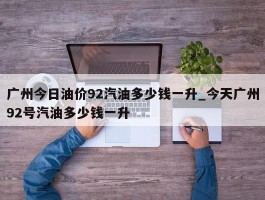 广州今日油价92汽油多少钱一升_今天广州92号汽油多少钱一升