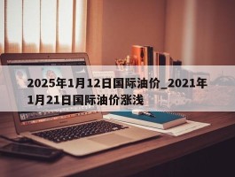 2025年1月12日国际油价_2021年1月21日国际油价涨浅