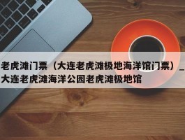 老虎滩门票（大连老虎滩极地海洋馆门票）_大连老虎滩海洋公园老虎滩极地馆