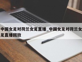 中国女足对荷兰女足直播_中国女足对荷兰女足直播回放