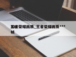 王者荣耀画质_王者荣耀画质***120帧