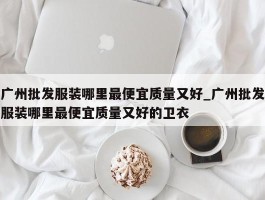 广州批发服装哪里最便宜质量又好_广州批发服装哪里最便宜质量又好的卫衣