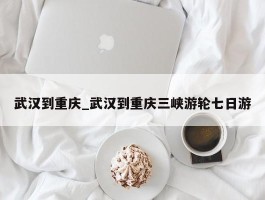 武汉到重庆_武汉到重庆三峡游轮七日游