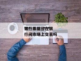 ***银行票据_***银行票据可在银行间市场上交易吗