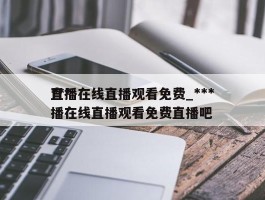 ***直播在线直播观看免费_***直播在线直播观看免费直播吧