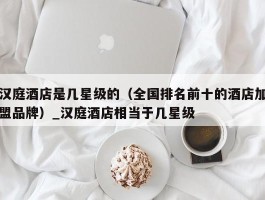 汉庭酒店是几星级的（全国排名前十的酒店加盟品牌）_汉庭酒店相当于几星级