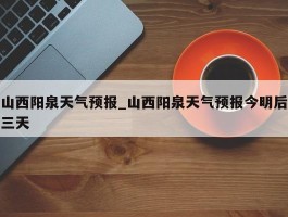 山西阳泉天气预报_山西阳泉天气预报今明后三天