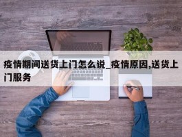 疫情期间送货上门怎么说_疫情原因,送货上门服务