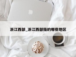 浙江西部_浙江西部指的哪些地区