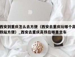 西安到重庆怎么去方便（西安去重庆玩哪个高铁站方便）_西安去重庆高铁在哪里坐车