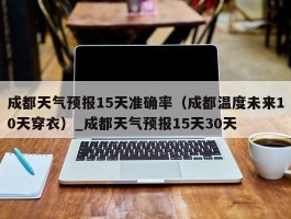 成都天气预报15天准确率（成都温度未来10天穿衣）_成都天气预报15天30天