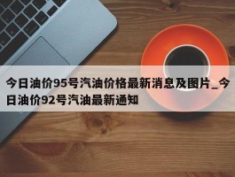 今日油价95号汽油价格最新消息及图片_今日油价92号汽油最新通知