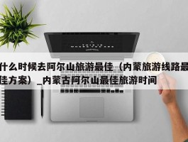 什么时候去阿尔山旅游最佳（内蒙旅游线路最佳方案）_内蒙古阿尔山最佳旅游时间