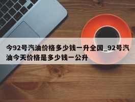 今92号汽油价格多少钱一升全国_92号汽油今天价格是多少钱一公升