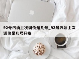 92号汽油上次调价是几号_92号汽油上次调价是几号开始