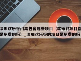 深圳欢乐谷门票包含哪些项目（欢乐谷项目都是免费的吗）_深圳欢乐谷的项目是免费的吗
