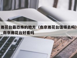 雨花台最恐怖的地方（南京雨花台值得去吗）_南京雨花台好看吗