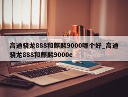 高通骁龙888和麒麟9000哪个好_高通骁龙888和麒麟9000e