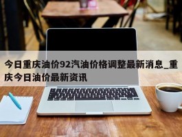 今日重庆油价92汽油价格调整最新消息_重庆今日油价最新资讯