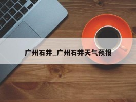 广州石井_广州石井天气预报