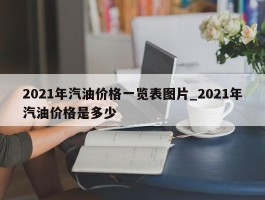 2021年汽油价格一览表图片_2021年汽油价格是多少