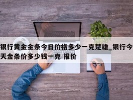 银行黄金金条今日价格多少一克楚雄_银行今天金条价多少钱一克 报价