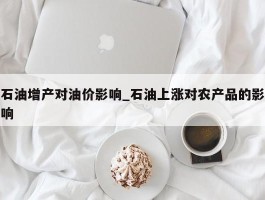 石油增产对油价影响_石油上涨对农产品的影响