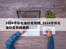 2024中石化油价走势图_2024中石化油价走势图最新