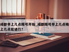 成都早上几点限号开始_成都限号早上几点晚上几点能通行?