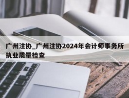 广州注协_广州注协2024年会计师事务所执业质量检查