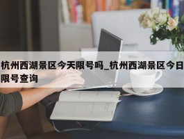 杭州西湖景区今天限号吗_杭州西湖景区今日限号查询