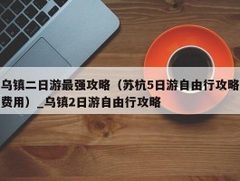 乌镇二日游最强攻略（苏杭5日游自由行攻略费用）_乌镇2日游自由行攻略
