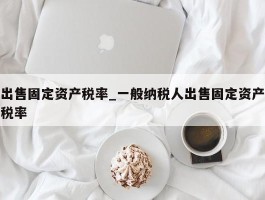 出售固定资产税率_一般纳税人出售固定资产税率