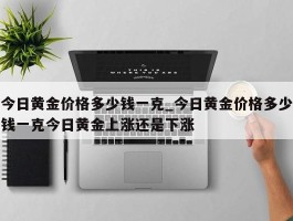 今日黄金价格多少钱一克_今日黄金价格多少钱一克今日黄金上涨还是下涨