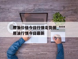 ***原油价格今日行情走势图_***原油行情今日最新