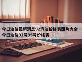 今日油价最新消息92汽油价格表图片大全_今日油价92号95号价格表